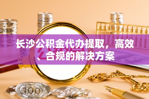 定西长沙公积金代办提取，高效、合规的解决方案