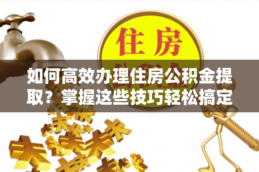 定西如何高效办理住房公积金提取？掌握这些技巧轻松搞定