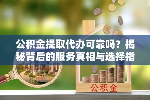 定西公积金提取代办可靠吗？揭秘背后的服务真相与选择指南