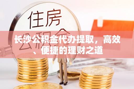 定西长沙公积金代办提取，高效、便捷的理财之道