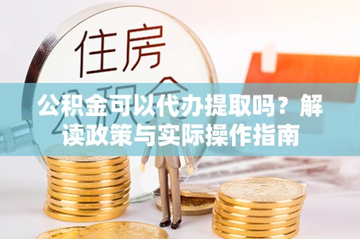 定西公积金可以代办提取吗？解读政策与实际操作指南
