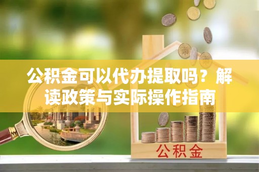 定西公积金可以代办提取吗？解读政策与实际操作指南