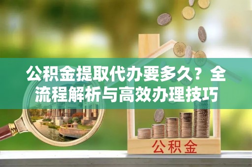 定西公积金提取代办要多久？全流程解析与高效办理技巧