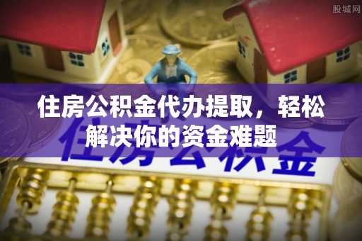 定西住房公积金代办提取，轻松解决你的资金难题