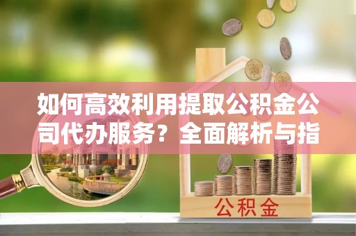 定西如何高效利用提取公积金公司代办服务？全面解析与指南