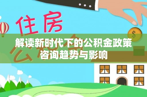 定西解读新时代下的公积金政策咨询趋势与影响