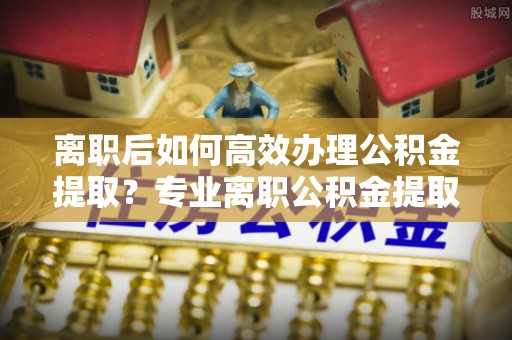 定西离职后如何高效办理公积金提取？专业离职公积金提取代办服务详解