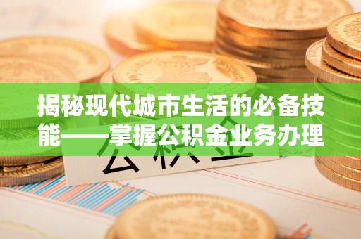 定西揭秘现代城市生活的必备技能——掌握公积金业务办理流程