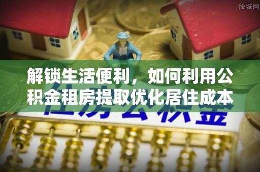 定西解锁生活便利，如何利用公积金租房提取优化居住成本