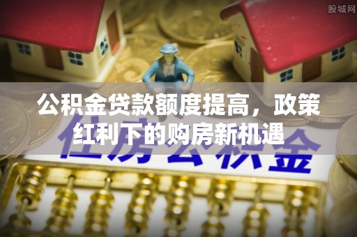 定西公积金贷款额度提高，政策红利下的购房新机遇