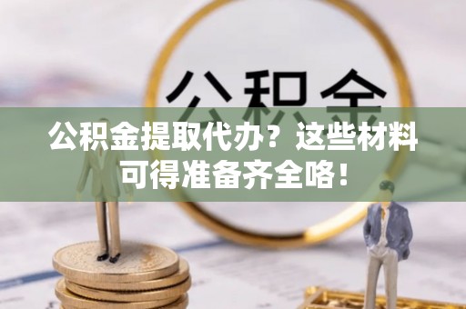 定西公积金提取代办？这些材料可得准备齐全咯！