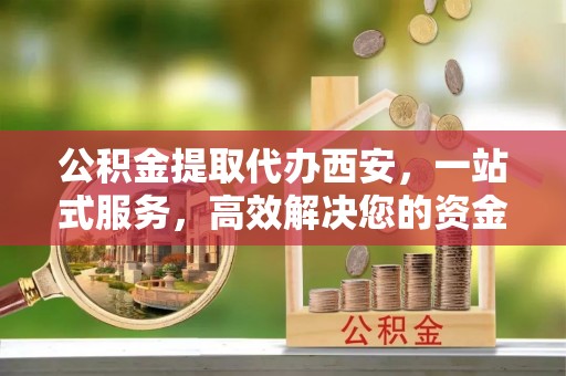 定西公积金提取代办西安，一站式服务，高效解决您的资金需求