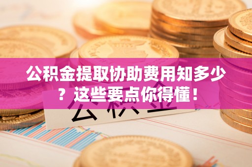 定西公积金提取协助费用知多少？这些要点你得懂！