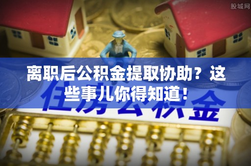 定西离职后公积金提取协助？这些事儿你得知道！
