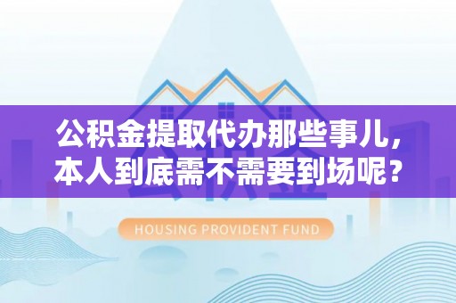 定西公积金提取代办那些事儿，本人到底需不需要到场呢？