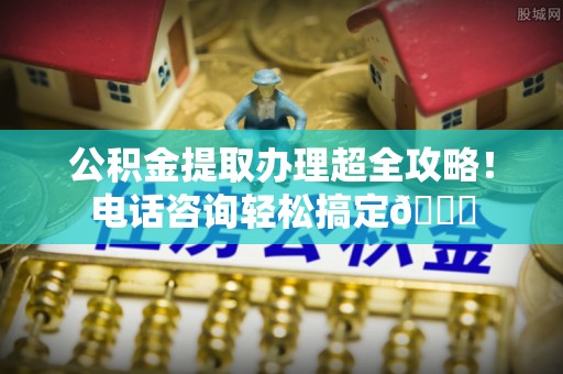 定西公积金提取办理超全攻略！电话咨询轻松搞定😎