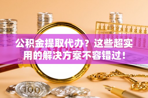 定西公积金提取代办？这些超实用的解决方案不容错过！