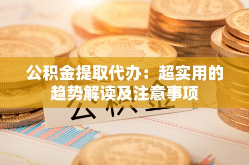 定西公积金提取代办：超实用的趋势解读及注意事项