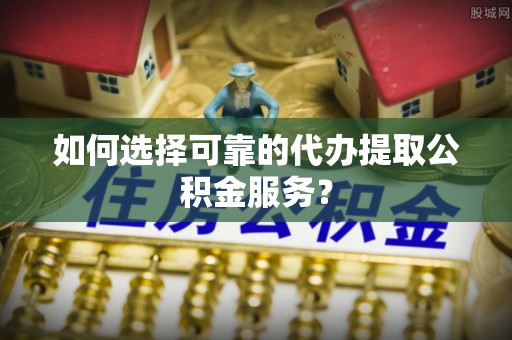 定西如何选择可靠的代办提取公积金服务？