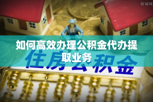 定西如何高效办理公积金代办提取业务