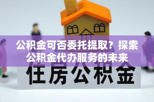 定西公积金可否委托提取？探索公积金代办服务的未来