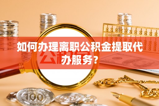 定西如何办理离职公积金提取代办服务？
