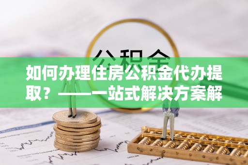 定西如何办理住房公积金代办提取？——一站式解决方案解析